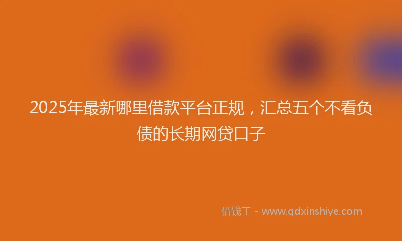 2025年最新哪里借款平台正规，汇总五个不看负债的长期网贷口子