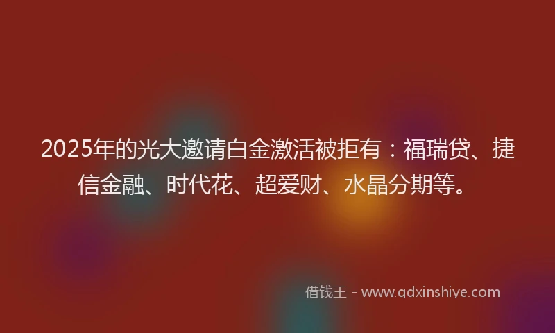 2025年的光大邀请白金激活被拒有：福瑞贷、捷信金融、时代花、超爱财、水晶分期等。