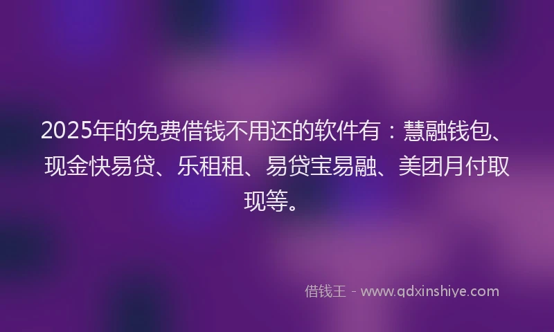2025年的免费借钱不用还的软件有：慧融钱包、现金快易贷、乐租租、易贷宝易融、美团月付取现等。