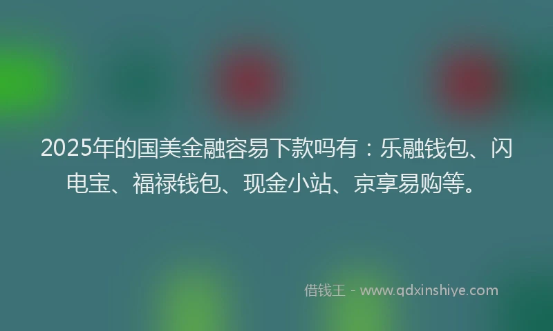 2025年的国美金融容易下款吗有：乐融钱包、闪电宝、福禄钱包、现金小站、京享易购等。