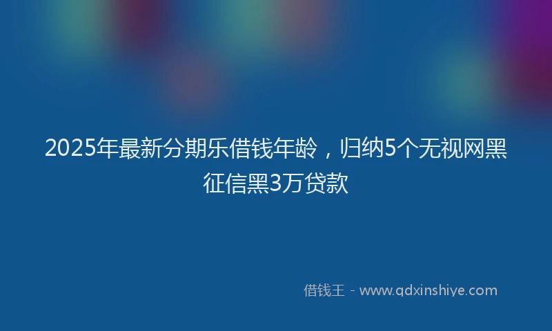 2025年最新分期乐借钱年龄，归纳5个无视网黑征信黑3万贷款