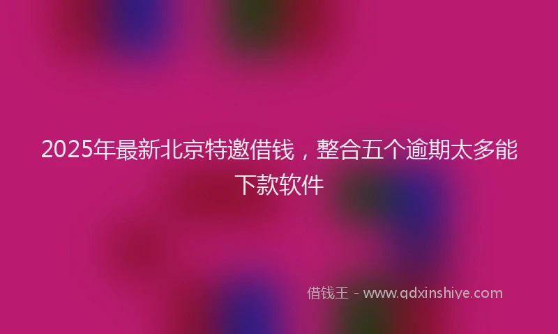 2025年最新北京特邀借钱，整合五个逾期太多能下款软件