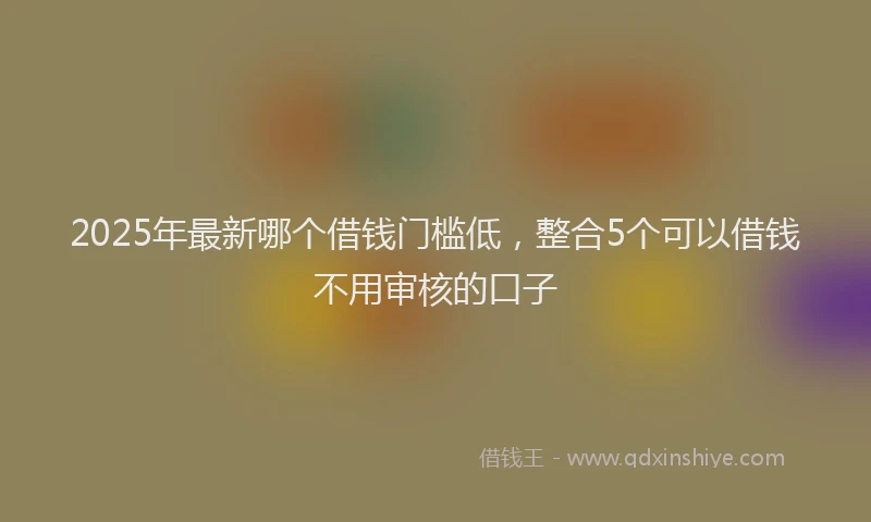 2025年最新哪个借钱门槛低，整合5个可以借钱不用审核的口子