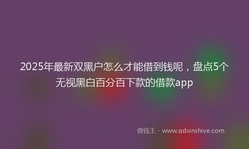 2025年最新双黑户怎么才能借到钱呢，盘点5个无视黑白百分百下款的借款app