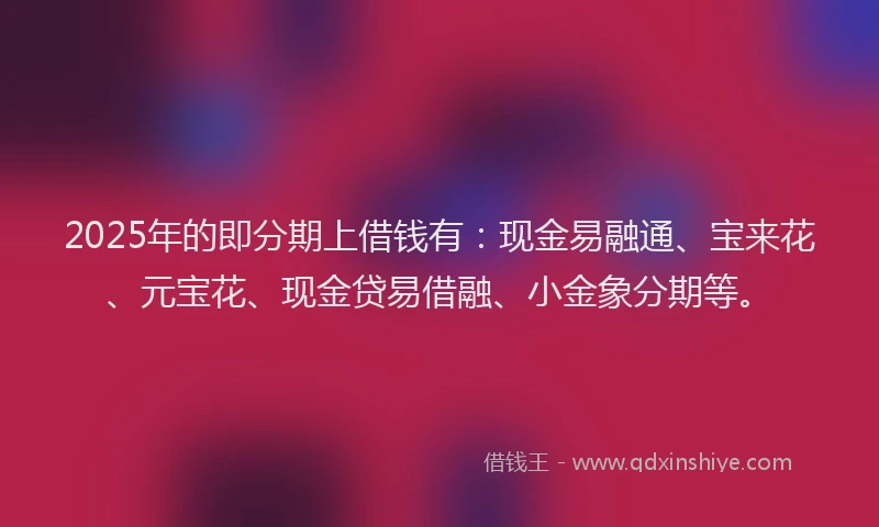 2025年的即分期上借钱有：现金易融通、宝来花、元宝花、现金贷易借融、小金象分期等。