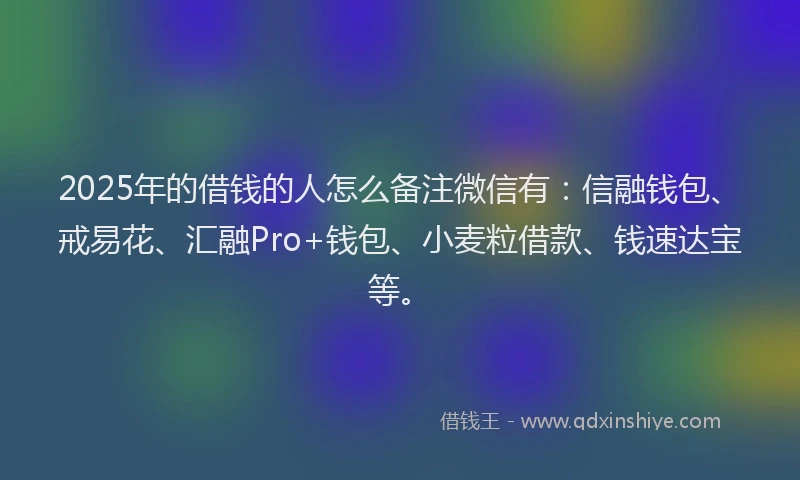 2025年的借钱的人怎么备注微信有：信融钱包、戒易花、汇融Pro+钱包、小麦粒借款、钱速达宝等。