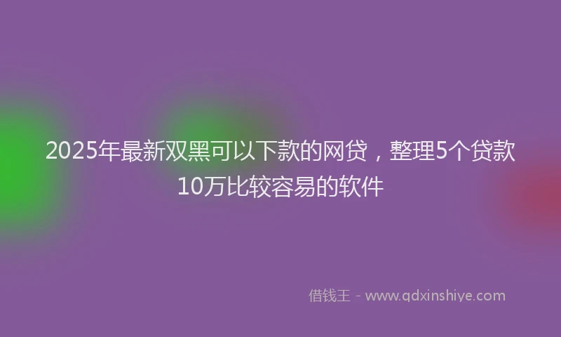 2025年最新双黑可以下款的网贷，整理5个贷款10万比较容易的软件