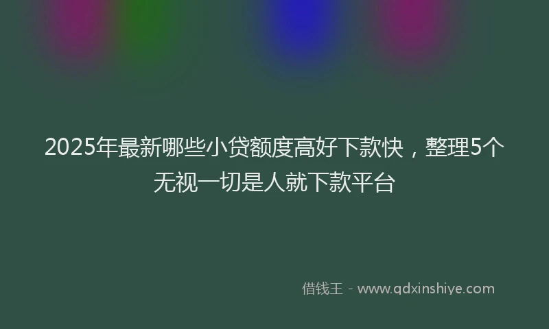 2025年最新哪些小贷额度高好下款快，整理5个无视一切是人就下款平台
