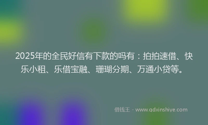 2025年的全民好信有下款的吗有：拍拍速借、快乐小租、乐借宝融、珊瑚分期、万通小贷等。