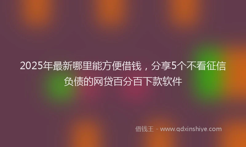 2025年最新哪里能方便借钱，分享5个不看征信负债的网贷百分百下款软件