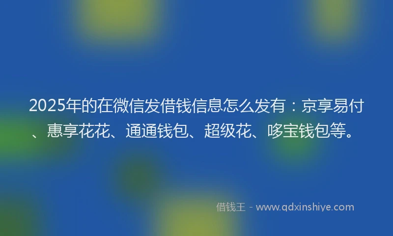 2025年的在微信发借钱信息怎么发有：京享易付、惠享花花、通通钱包、超级花、哆宝钱包等。