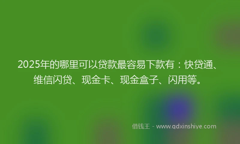 2025年的哪里可以贷款最容易下款有：快贷通、维信闪贷、现金卡、现金盒子、闪用等。