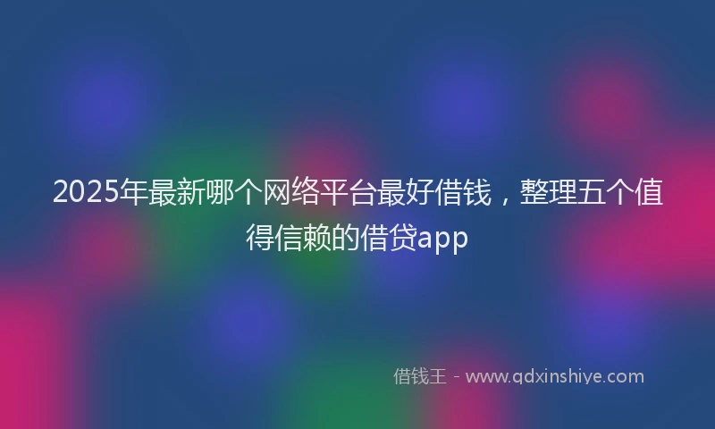 2025年最新哪个网络平台最好借钱，整理五个值得信赖的借贷app