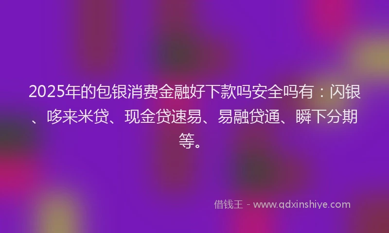 2025年的包银消费金融好下款吗安全吗有：闪银、哆来米贷、现金贷速易、易融贷通、瞬下分期等。