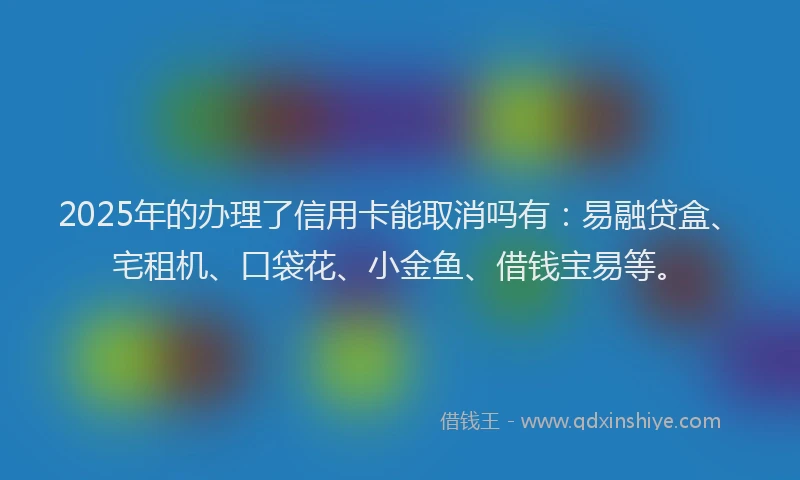 2025年的办理了信用卡能取消吗有：易融贷盒、宅租机、口袋花、小金鱼、借钱宝易等。