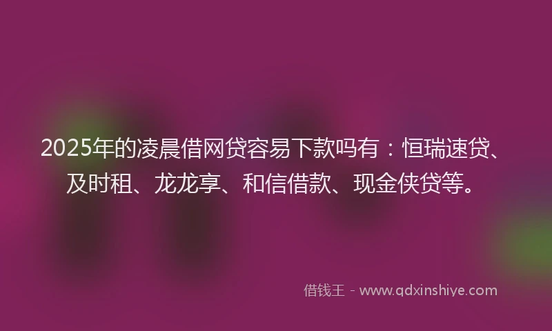 2025年的凌晨借网贷容易下款吗有：恒瑞速贷、及时租、龙龙享、和信借款、现金侠贷等。