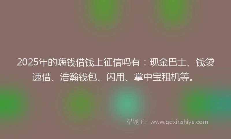 2025年的嗨钱借钱上征信吗有：现金巴士、钱袋速借、浩瀚钱包、闪用、掌中宝租机等。