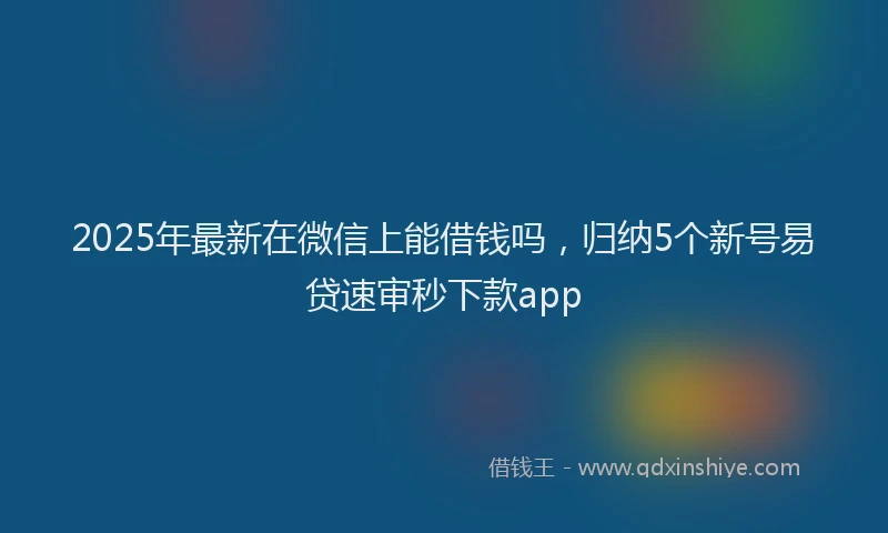2025年最新在微信上能借钱吗，归纳5个新号易贷速审秒下款app
