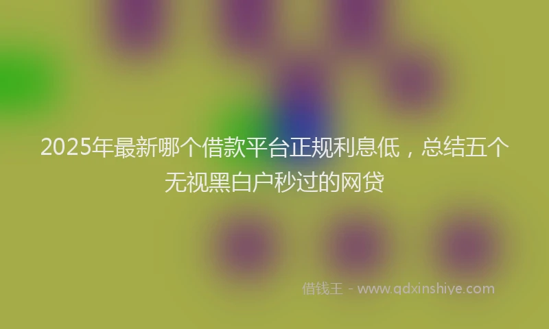 2025年最新哪个借款平台正规利息低，总结五个无视黑白户秒过的网贷