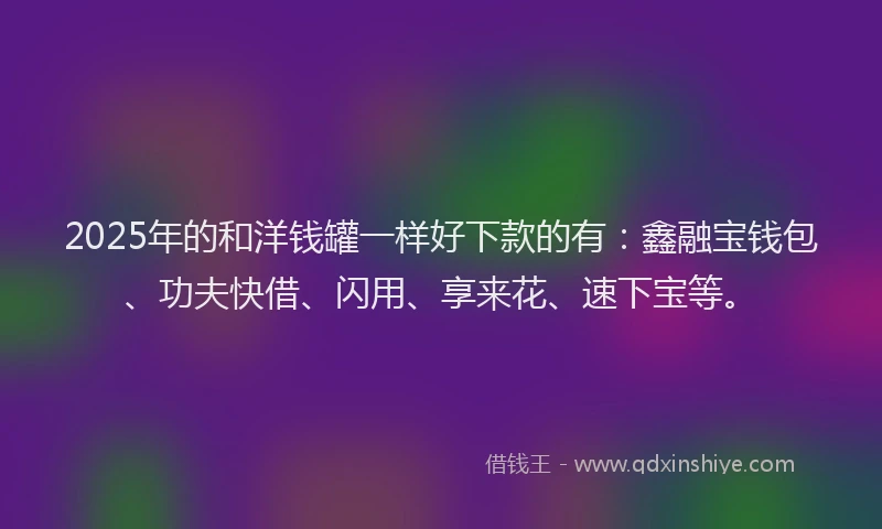 2025年的和洋钱罐一样好下款的有：鑫融宝钱包、功夫快借、闪用、享来花、速下宝等。
