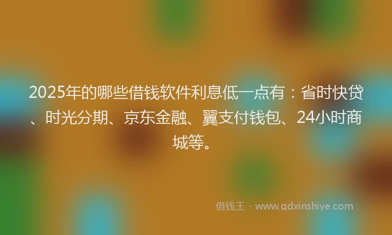 2025年的哪些借钱软件利息低一点有：省时快贷、时光分期、京东金融、翼支付钱包、24小时商城等。