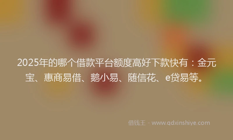 2025年的哪个借款平台额度高好下款快有：金元宝、惠商易借、鹅小易、随信花、e贷易等。