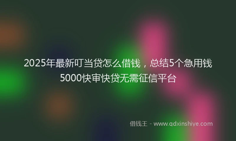 2025年最新叮当贷怎么借钱，总结5个急用钱5000快审快贷无需征信平台