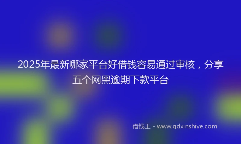 2025年最新哪家平台好借钱容易通过审核，分享五个网黑逾期下款平台