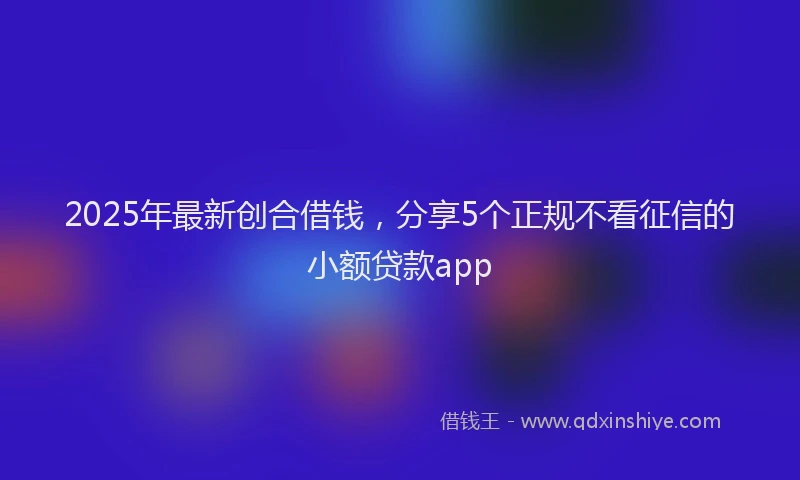 2025年最新创合借钱，分享5个正规不看征信的小额贷款app