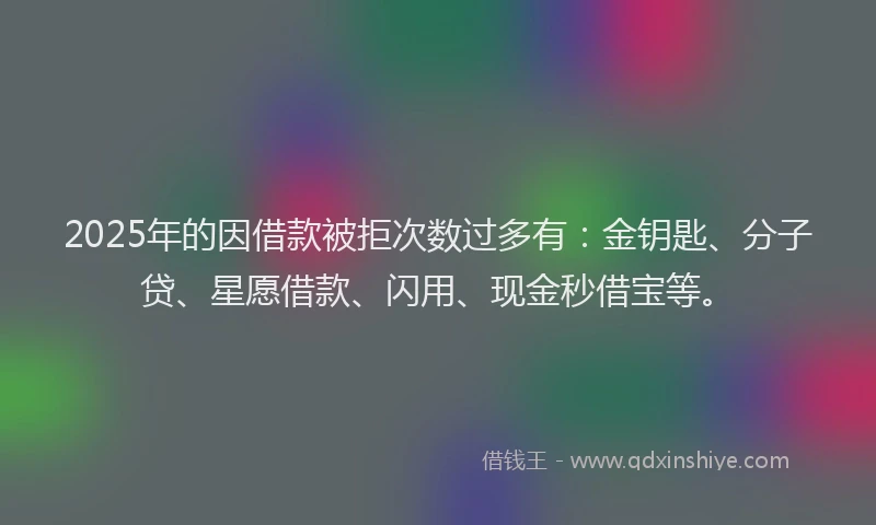 2025年的因借款被拒次数过多有：金钥匙、分子贷、星愿借款、闪用、现金秒借宝等。