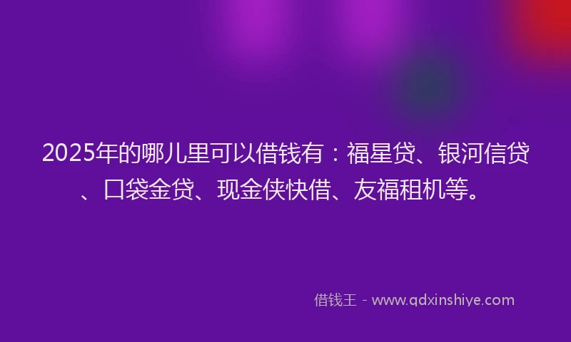 2025年的哪儿里可以借钱有：福星贷、银河信贷、口袋金贷、现金侠快借、友福租机等。