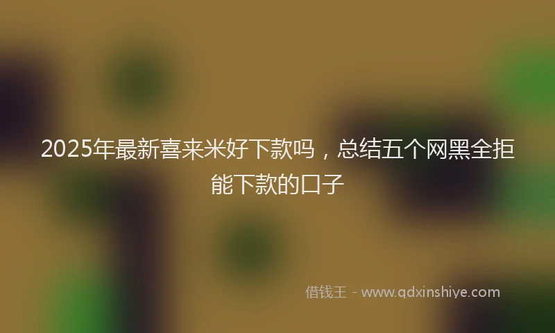 2025年最新喜来米好下款吗，总结五个网黑全拒能下款的口子