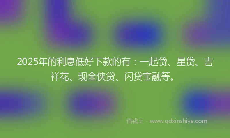 2025年的利息低好下款的有：一起贷、星贷、吉祥花、现金侠贷、闪贷宝融等。