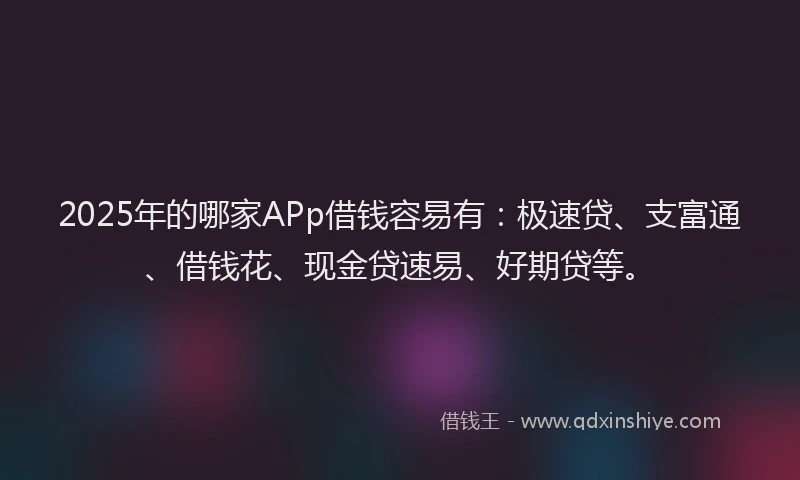 2025年的哪家APp借钱容易有：极速贷、支富通、借钱花、现金贷速易、好期贷等。