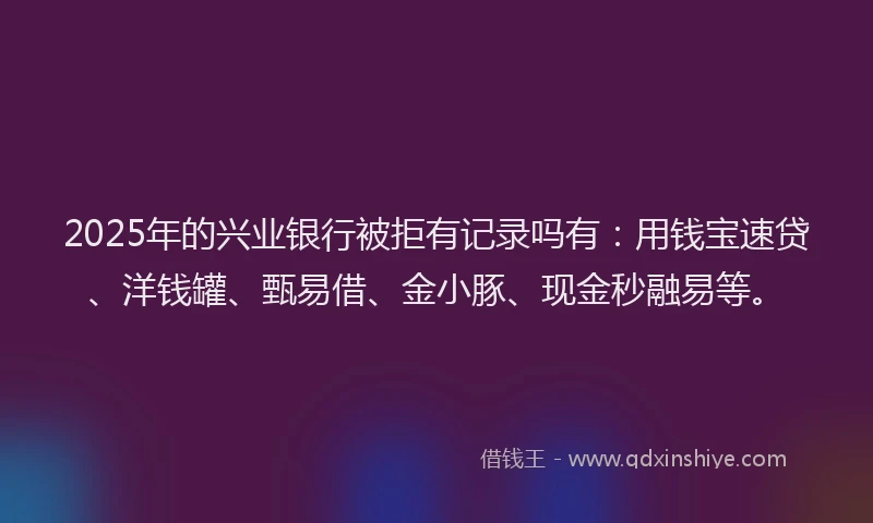 2025年的兴业银行被拒有记录吗有：用钱宝速贷、洋钱罐、甄易借、金小豚、现金秒融易等。