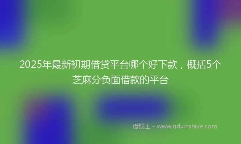 2025年最新初期借贷平台哪个好下款，概括5个芝麻分负面借款的平台