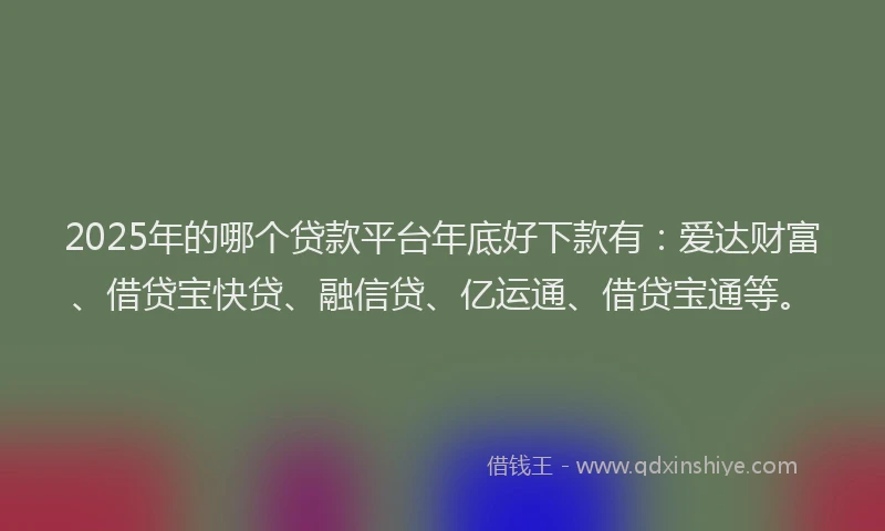 2025年的哪个贷款平台年底好下款有：爱达财富、借贷宝快贷、融信贷、亿运通、借贷宝通等。
