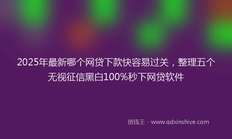 2025年最新哪个网贷下款快容易过关，整理五个无视征信黑白100%秒下网贷软件