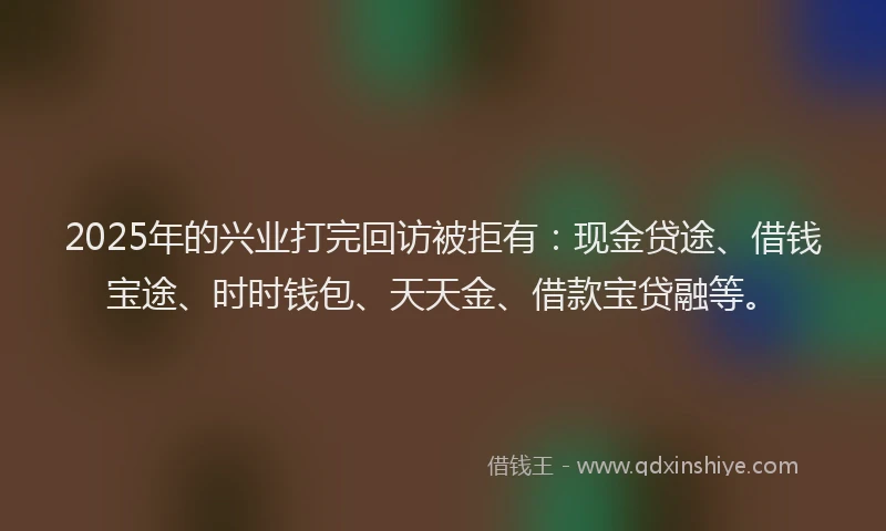 2025年的兴业打完回访被拒有：现金贷途、借钱宝途、时时钱包、天天金、借款宝贷融等。