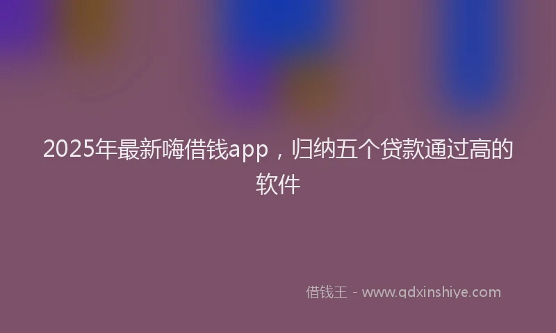 2025年最新嗨借钱app，归纳五个贷款通过高的软件