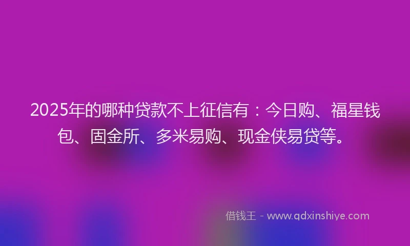 2025年的哪种贷款不上征信有：今日购、福星钱包、固金所、多米易购、现金侠易贷等。