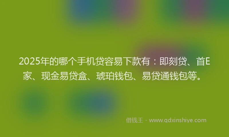 2025年的哪个手机贷容易下款有：即刻贷、首E家、现金易贷盒、琥珀钱包、易贷通钱包等。