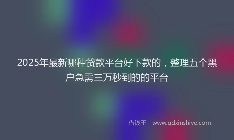 2025年最新哪种贷款平台好下款的，整理五个黑户急需三万秒到的的平台