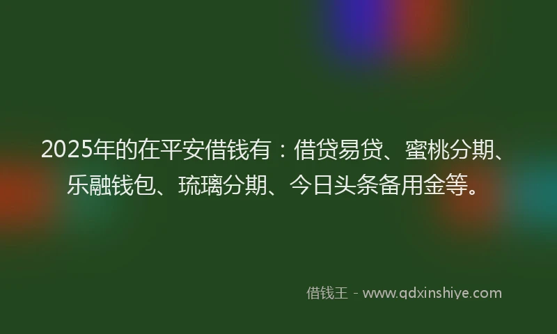 2025年的在平安借钱有：借贷易贷、蜜桃分期、乐融钱包、琉璃分期、今日头条备用金等。