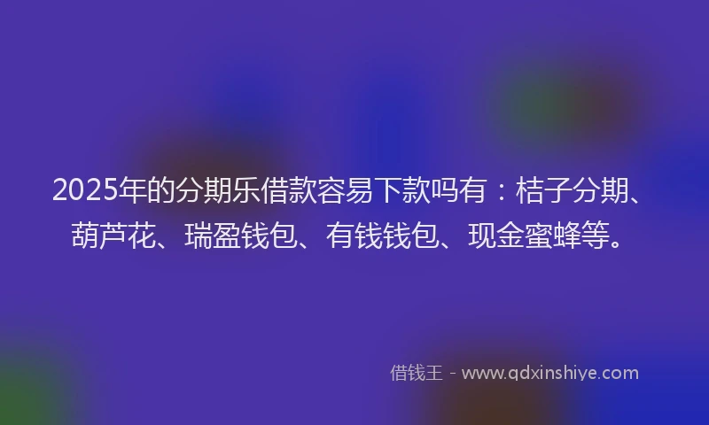 2025年的分期乐借款容易下款吗有：桔子分期、葫芦花、瑞盈钱包、有钱钱包、现金蜜蜂等。