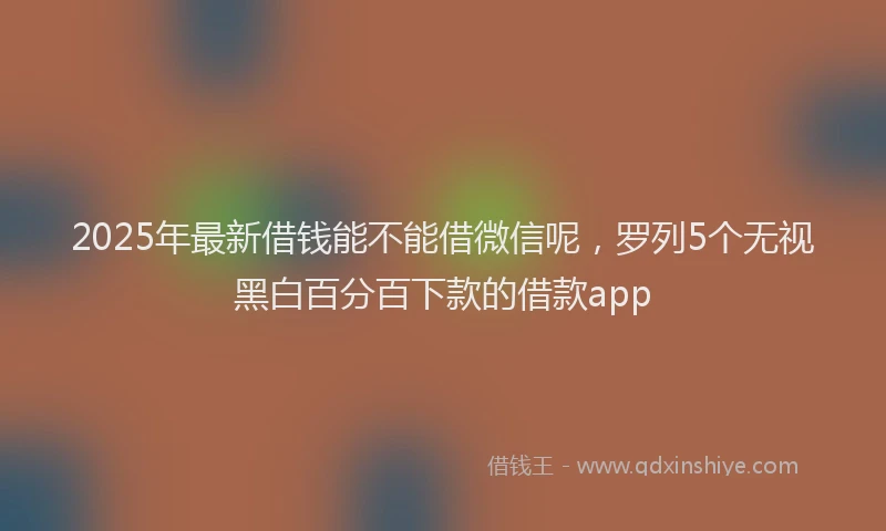 2025年最新借钱能不能借微信呢，罗列5个无视黑白百分百下款的借款app