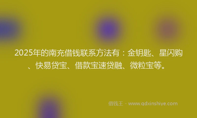 2025年的南充借钱联系方法有：金钥匙、星闪购、快易贷宝、借款宝速贷融、微粒宝等。