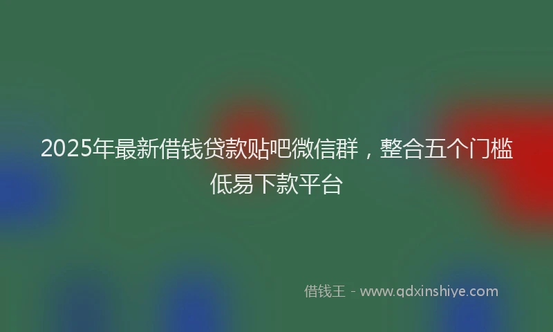 2025年最新借钱贷款贴吧微信群，整合五个门槛低易下款平台