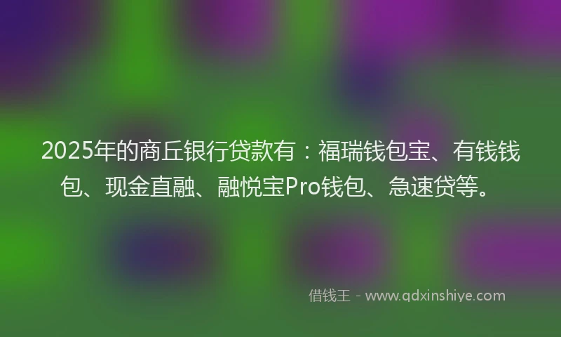 2025年的商丘银行贷款有：福瑞钱包宝、有钱钱包、现金直融、融悦宝Pro钱包、急速贷等。