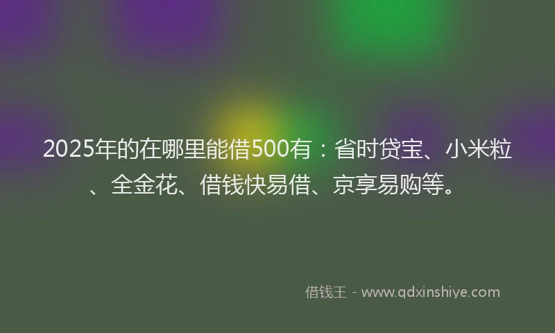 2025年的在哪里能借500有：省时贷宝、小米粒、全金花、借钱快易借、京享易购等。